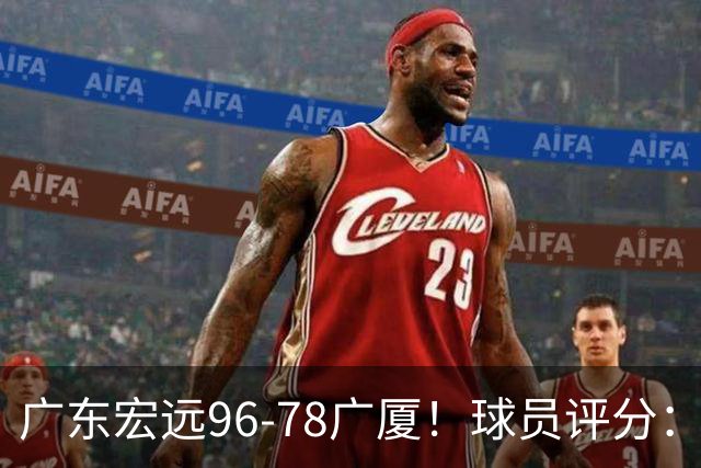 广东宏远96-78广厦！球员评分：3人满分，4人良好，2人不合格