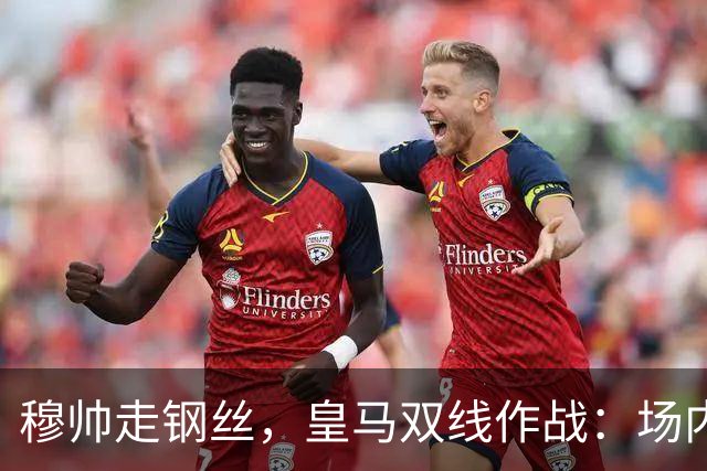 穆帅走钢丝，皇马双线作战：场内争三分 + 场外继续对峙西甲主席特瓦斯